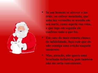 Se um homem se atrever a me trair, ou estiver mentindo, que uma luz vermelha se acenda em seu nariz, como aquela sua rena, e que logo em seguida ele confesse tudo o que fez.  Em caso da mais remota chance de infidelidade, faça com que ele não consiga uma ereção naquele momento. Mas, atenção, não quero uma brochada definitiva, pois também não me seria conveniente. 