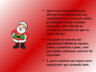 Quero uns comprimidos que alterem automaticamente cor, comprimento e textura do cabelo, permitindo os mais variados penteados, que voltarão ao normal no momento em que eu assim desejar. Vou pedir novamente um suprimento infinito de sapatos, bolsas, cosméticos e jóias, visto que minha solicitação anterior foi esquecida.  E quero também um espaço auto-organizante que acomode tudo. 