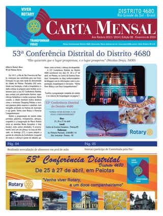 53ª Conferência Distrital do Distrito 4680
Pág. 04 Pág. 05
Realizada arrecadação de alimentos em prol de asilo Interact participa de Caminhada pela Paz
Gilberto Demari Alves
RC de Pelotas Norte
Em 1812, a Vila de São Francisco de Pau-
la, começava sua caminhada para sua trans-
formação no que mais tarde foi denominado
de cidade de Pelotas. Passados 202 anos,
desde sua fundação, a bela e hospitaleira ci-
dade começa se preparar para receber os ro-
tarianos para a sua 53ª Conferência Distrital,
que contará com palestrantes ilustres, expe-
riências fantásticas e muitas surpresas. Nesta
ocasião, a cidade mostrará muitos atrativos
como o novíssimo Shopping Pelotas e incrí-
veis passeios pelos casarios e catedrais, num
mergulho profundo na história do município
e sua gente. Venha viver Rotary e Vivenciar
Companheirismo!
Dentre a programação do evento estão
previstas palestras, treinamentos, almoços,
coquetéis e a inauguração do Marco Rotário
entre as avenidas Bento Gonçalves e João
Goulart, entre outras atividades. O encerra-
mento será com um almoço na Casa da Ami-
zade, no domingo (27), e quem adquirir o
pacote de refeições da Conferência (coquetel
de sexta e o almoço e jantar de sábado) ga-
“Eles quiseram que o lugar prosperasse, e o lugar prosperou” (Nicolau Dreys, 1830)
nham, como cortesia, o almoço de despedida.
A 53ª Conferência Distrital do Distrito
4680 acontecerá nos dias 25, 26 e 27 de
abril, em Pelotas, no Centro de Eventos Fena-
doce. Acompanhe no blog conferenciadistri-
tal.blogspot.com.br informações sobre a pro-
gramação, hospedagens e inscrições. “Venha
Viver Rotary e um Doce Companheirismo!”
Dias:
25, 26 e 27 de abril
Local:
Centro de Eventos Fenadoce - Pelotas/RS
Endereço:
Av. Pinheiro Machado, 3390/BR-116
Dist. Industrial - Pelotas - RS
53ª Conferência Distrital
do Distrito 4680
“VENHA VIVER ROTARY E UM
DOCE COMPANHEIRISMO”
*Confira a programação completa do evento
e os valores de hospedagem na página 7.
 