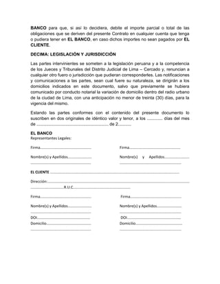 BANCO para que, si así lo decidiera, debite el importe parcial o total de las
obligaciones que se deriven del presente Contrato en cualquier cuenta que tenga
o pudiera tener en EL BANCO, en caso dichos importes no sean pagados por EL
CLIENTE.
DECIMA: LEGISLACIÓN Y JURISDICCIÓN
Las partes intervinientes se someten a la legislación peruana y a la competencia
de los Jueces y Tribunales del Distrito Judicial de Lima – Cercado y, renuncian a
cualquier otro fuero o jurisdicción que pudieran corresponderles. Las notificaciones
y comunicaciones a las partes, sean cual fuere su naturaleza, se dirigirán a los
domicilios indicados en este documento, salvo que previamente se hubiera
comunicado por conducto notarial la variación de domicilio dentro del radio urbano
de la ciudad de Lima, con una anticipación no menor de treinta (30) días, para la
vigencia del mismo.
Estando las partes conformes con el contenido del presente documento lo
suscriben en dos originales de idéntico valor y tenor, a los ............. días del mes
de ............................................................ de 2...........
EL BANCO
Representantes Legales:
Firma.................................................

Firma.................................................

Nombre(s) y Apellidos.......................
..........................................................

Nombre(s) y Apellidos........................
...........................................................

EL CLIENTE ............................................................................................................................
Dirección:........................................................................................................................................
................................R.U.C.......................................................
Firma.................................................

Firma.................................................

Nombre(s) y Apellidos.......................
..........................................................
DOI...................................................
Domicilio...........................................
..........................................................

Nombre(s) y Apellidos........................
...........................................................
DOI.................................................…
Domicilio.............................................
...........................................................

 