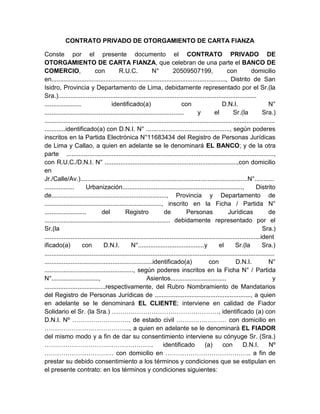 CONTRATO PRIVADO DE OTORGAMIENTO DE CARTA FIANZA
Conste por el presente documento el CONTRATO PRIVADO DE
OTORGAMIENTO DE CARTA FIANZA, que celebran de una parte el BANCO DE
COMERCIO,
con
R.U.C.
N°
20509507199,
con
domicilio
en...................................................................................................., Distrito de San
Isidro, Provincia y Departamento de Lima, debidamente representado por el Sr.(la
Sra.)..................................................................................................................
.....................
identificado(a)
con
D.N.I.
N°
................................................................................
y
el
Sr.(la
Sra.)
....................................................................................................................................
............identificado(a) con D.N.I. N° ................................................, según poderes
inscritos en la Partida Electrónica N°11683434 del Registro de Personas Jurídicas
de Lima y Callao, a quien en adelante se le denominará EL BANCO; y de la otra
parte .......................................................................................................................,
con R.U.C./D.N.I. N° ............................................................................,con domicilio
en
Jr./Calle/Av.)................................................................................................N°...........
.................
Urbanización.....................................................................,
Distrito
de.................................................................., Provincia y Departamento de
..................................................................., inscrito en la Ficha / Partida N°
........................
del
Registro
de
Personas
Jurídicas
de
........................................................................ debidamente representado por el
Sr.(la
Sra.)
............................................................................................................................ident
ificado(a)
con
D.N.I.
N°......................................y
el
Sr.(la
Sra.)
....................................................................................................................................
..............................................................identificado(a)
con
D.N.I.
N°
..................................................., según poderes inscritos en la Ficha N° / Partida
N°...........................,
Asientos................................
y
...................................respectivamente, del Rubro Nombramiento de Mandatarios
del Registro de Personas Jurídicas de ......................................................., a quien
en adelante se le denominará EL CLIENTE; interviene en calidad de Fiador
Solidario el Sr. (la Sra.) ……………………………………………, identificado (a) con
D.N.I. Nº ………………………. de estado civil …………………… con domicilio en
………………………………….., a quien en adelante se le denominará EL FIADOR
del mismo modo y a fin de dar su consentimiento interviene su cónyuge Sr. (Sra.)
…………………………………………….
identificado
(a)
con
D.N.I.
Nº
…………………………… con domicilio en ………………………………….. a fin de
prestar su debido consentimiento a los términos y condiciones que se estipulan en
el presente contrato: en los términos y condiciones siguientes:

 