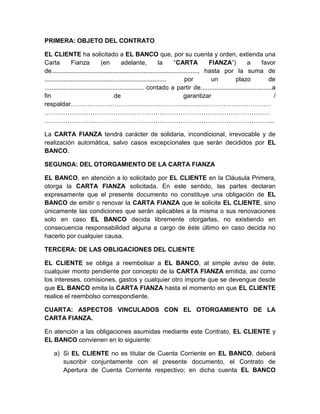 PRIMERA: OBJETO DEL CONTRATO
EL CLIENTE ha solicitado a EL BANCO que, por su cuenta y orden, extienda una
Carta
Fianza
(en
adelante,
la
“CARTA
FIANZA”)
a
favor
de...................................................................................., hasta por la suma de
......................................................................
por
un
plazo
de
......................................................... contado a partir de.........................................a
fin
de
garantizar
/
respaldar……………………………………………………………………………………
………………………………………………………………………………………………
………………………………………………………………………………………………..
La CARTA FIANZA tendrá carácter de solidaria, incondicional, irrevocable y de
realización automática, salvo casos excepcionales que serán decididos por EL
BANCO.
SEGUNDA: DEL OTORGAMIENTO DE LA CARTA FIANZA
EL BANCO, en atención a lo solicitado por EL CLIENTE en la Cláusula Primera,
otorga la CARTA FIANZA solicitada. En este sentido, las partes declaran
expresamente que el presente documento no constituye una obligación de EL
BANCO de emitir o renovar la CARTA FIANZA que le solicite EL CLIENTE, sino
únicamente las condiciones que serán aplicables a la misma o sus renovaciones
solo en caso EL BANCO decida libremente otorgarlas, no existiendo en
consecuencia responsabilidad alguna a cargo de éste último en caso decida no
hacerlo por cualquier causa.
TERCERA: DE LAS OBLIGACIONES DEL CLIENTE
EL CLIENTE se obliga a reembolsar a EL BANCO, al simple aviso de éste,
cualquier monto pendiente por concepto de la CARTA FIANZA emitida, así como
los intereses, comisiones, gastos y cualquier otro importe que se devengue desde
que EL BANCO emita la CARTA FIANZA hasta el momento en que EL CLIENTE
realice el reembolso correspondiente.
CUARTA: ASPECTOS VINCULADOS CON EL OTORGAMIENTO DE LA
CARTA FIANZA.
En atención a las obligaciones asumidas mediante este Contrato, EL CLIENTE y
EL BANCO convienen en lo siguiente:
a) Si EL CLIENTE no es titular de Cuenta Corriente en EL BANCO, deberá
suscribir conjuntamente con el presente documento, el Contrato de
Apertura de Cuenta Corriente respectivo; en dicha cuenta EL BANCO

 