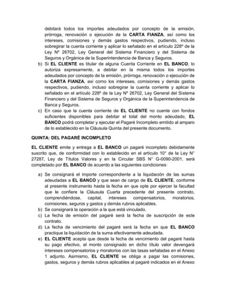 debitará todos los importes adeudados por concepto de la emisión,
prórroga, renovación o ejecución de la CARTA FIANZA, así como los
intereses, comisiones y demás gastos respectivos, pudiendo, incluso
sobregirar la cuenta corriente y aplicar lo señalado en el artículo 228º de la
Ley Nº 26702, Ley General del Sistema Financiero y del Sistema de
Seguros y Orgánica de la Superintendencia de Banca y Seguros.
b) Si EL CLIENTE es titular de alguna Cuenta Corriente en EL BANCO, lo
autoriza expresamente, a debitar en la misma todos los importes
adeudados por concepto de la emisión, prórroga, renovación o ejecución de
la CARTA FIANZA, así como los intereses, comisiones y demás gastos
respectivos, pudiendo, incluso sobregirar la cuenta corriente y aplicar lo
señalado en el artículo 228º de la Ley Nº 26702, Ley General del Sistema
Financiero y del Sistema de Seguros y Orgánica de la Superintendencia de
Banca y Seguros.
c) En caso que la cuenta corriente de EL CLIENTE no cuente con fondos
suficientes disponibles para debitar el total del monto adeudado, EL
BANCO podrá completar y ejecutar el Pagaré Incompleto emitido al amparo
de lo establecido en la Cláusula Quinta del presente documento.
QUINTA: DEL PAGARÉ INCOMPLETO
EL CLIENTE emite y entrega a EL BANCO un pagaré incompleto debidamente
suscrito que, de conformidad con lo establecido en el artículo 10° de la Ley N°
27287, Ley de Títulos Valores y en la Circular SBS N° G-0090-2001, será
completado por EL BANCO de acuerdo a las siguientes condiciones:
a) Se consignará el importe correspondiente a la liquidación de las sumas
adeudadas a EL BANCO y que sean de cargo de EL CLIENTE, conforme
al presente instrumento hasta la fecha en que opte por ejercer la facultad
que le confiere la Cláusula Cuarta precedente del presente contrato,
comprendiéndose,
capital,
intereses
compensatorios,
moratorios,
comisiones, seguros y gastos y demás rubros aplicables.
b) Se consignará la operación a la que está vinculado.
c) La fecha de emisión del pagaré será la fecha de suscripción de este
contrato.
d) La fecha de vencimiento del pagaré será la fecha en que EL BANCO
practique la liquidación de la suma efectivamente adeudada.
e) EL CLIENTE acepta que desde la fecha de vencimiento del pagaré hasta
su pago efectivo, el monto consignado en dicho título valor devengará
intereses compensatorios y moratorios con las tasas señaladas en el Anexo
1 adjunto. Asimismo, EL CLIENTE se obliga a pagar las comisiones,
gastos, seguros y demás rubros aplicables al pagaré indicados en el Anexo

 