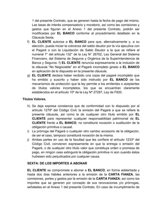 1 del presente Contrato, que se generen hasta la fecha de pago del mismo,
Las tasas de interés compensatorio y moratorio, así como las comisiones y
gastos que figuran en el Anexo 1 del presente Contrato, podrán ser
modificadas por EL BANCO conforme al procedimiento detallado en la
Cláusula Sexta.
f) EL CLIENTE autoriza a EL BANCO para que, alternativamente y, a su
elección, pueda iniciar la cobranza del saldo deudor por la vía ejecutiva con
el Pagaré o con la Liquidación de Saldo Deudor a la que se refiere el
numeral 7° del artículo 132° de la Ley N° 26702, Ley General del Sistema
Financiero, del Sistema de Seguros y Orgánica de la Superintendencia de
Banca y Seguros. f) EL CLIENTE renuncia expresamente a la inclusión de
la cláusula “No Negociable” en el Pagaré incompleto girado a EL BANCO
en aplicación de lo dispuesto en la presente cláusula.
g) EL CLIENTE declara haber recibido una copia del pagaré incompleto que
ha emitido y suscrito y haber sido instruido por EL BANCO de los
mecanismos de protección que la ley permite a los emitentes o aceptantes
de títulos valores incompletos, los que se encuentran claramente
establecidos en el artículo 10º de la Ley Nº 27287, Ley de F820.
Títulos Valores.
h) Se deja expresa constancia que de conformidad con lo dispuesto por el
artículo 1279º del Código Civil, la emisión del Pagaré a que se refiere la
presente cláusula, así como la de cualquier otro título emitido por EL
CLIENTE para representar cualquier responsabilidad patrimonial de EL
CLIENTE frente a EL BANCO, no constituirá novación o sustitución de la
obligación primitiva o causal.
i) La prórroga del Pagaré o cualquier otro cambio accesorio de la obligación,
de ser el caso, tampoco constituirá novación de la misma.
j) Ambas partes en uso de la facultad que les confiere el artículo 1233º del
Código Civil, convienen expresamente en que la entrega o emisión del
Pagaré, o de cualquier otro título valor que constituya orden o promesa de
pago, en ningún caso extinguirá la obligación primitiva ni aún cuando éstos
hubiesen sido perjudicados por cualquier causa.
SEXTA: DE LOS IMPORTES A ABONAR
EL CLIENTE se compromete a abonar a EL BANCO, en forma adelantada y
hasta dos días hábiles anteriores a la emisión de la CARTA FIANZA, las
comisiones, portes y gastos por la emisión de la CARTA FIANZA; así como los
importes que se generen por concepto de sus renovaciones y/o prórrogas,
señaladas en el Anexo 1 del presente Contrato. En caso de incumplimiento de

 