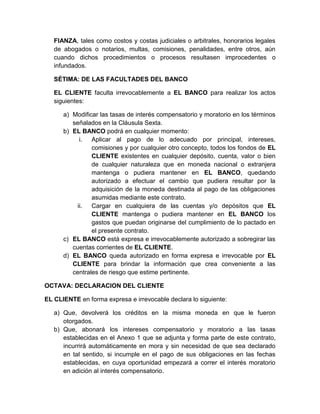 FIANZA, tales como costos y costas judiciales o arbitrales, honorarios legales
de abogados o notarios, multas, comisiones, penalidades, entre otros, aún
cuando dichos procedimientos o procesos resultasen improcedentes o
infundados.
SÉTIMA: DE LAS FACULTADES DEL BANCO
EL CLIENTE faculta irrevocablemente a EL BANCO para realizar los actos
siguientes:
a) Modificar las tasas de interés compensatorio y moratorio en los términos
señalados en la Cláusula Sexta.
b) EL BANCO podrá en cualquier momento:
i.
Aplicar al pago de lo adecuado por principal, intereses,
comisiones y por cualquier otro concepto, todos los fondos de EL
CLIENTE existentes en cualquier depósito, cuenta, valor o bien
de cualquier naturaleza que en moneda nacional o extranjera
mantenga o pudiera mantener en EL BANCO, quedando
autorizado a efectuar el cambio que pudiera resultar por la
adquisición de la moneda destinada al pago de las obligaciones
asumidas mediante este contrato.
ii.
Cargar en cualquiera de las cuentas y/o depósitos que EL
CLIENTE mantenga o pudiera mantener en EL BANCO los
gastos que puedan originarse del cumplimiento de lo pactado en
el presente contrato.
c) EL BANCO está expresa e irrevocablemente autorizado a sobregirar las
cuentas corrientes de EL CLIENTE.
d) EL BANCO queda autorizado en forma expresa e irrevocable por EL
CLIENTE para brindar la información que crea conveniente a las
centrales de riesgo que estime pertinente.
OCTAVA: DECLARACION DEL CLIENTE
EL CLIENTE en forma expresa e irrevocable declara lo siguiente:
a) Que, devolverá los créditos en la misma moneda en que le fueron
otorgados.
b) Que, abonará los intereses compensatorio y moratorio a las tasas
establecidas en el Anexo 1 que se adjunta y forma parte de este contrato,
incurrirá automáticamente en mora y sin necesidad de que sea declarado
en tal sentido, si incumple en el pago de sus obligaciones en las fechas
establecidas, en cuya oportunidad empezará a correr el interés moratorio
en adición al interés compensatorio.

 