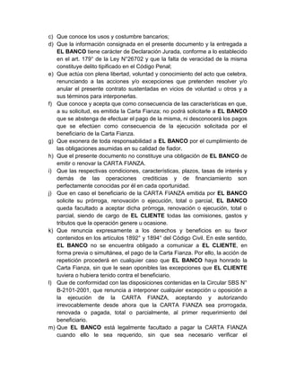 c) Que conoce los usos y costumbre bancarios;
d) Que la información consignada en el presente documento y la entregada a
EL BANCO tiene carácter de Declaración Jurada, conforme a lo establecido
en el art. 179° de la Ley N°26702 y que la falta de veracidad de la misma
constituye delito tipificado en el Código Penal;
e) Que actúa con plena libertad, voluntad y conocimiento del acto que celebra,
renunciando a las acciones y/o excepciones que pretenden resolver y/o
anular el presente contrato sustentadas en vicios de voluntad u otros y a
sus términos para interponerlas.
f) Que conoce y acepta que como consecuencia de las características en que,
a su solicitud, es emitida la Carta Fianza; no podrá solicitarle a EL BANCO
que se abstenga de efectuar el pago de la misma, ni desconocerá los pagos
que se efectúen como consecuencia de la ejecución solicitada por el
beneficiario de la Carta Fianza.
g) Que exonera de toda responsabilidad a EL BANCO por el cumplimiento de
las obligaciones asumidas en su calidad de fiador.
h) Que el presente documento no constituye una obligación de EL BANCO de
emitir o renovar la CARTA FIANZA.
i) Que las respectivas condiciones, características, plazos, tasas de interés y
demás de las operaciones crediticias y de financiamiento son
perfectamente conocidas por él en cada oportunidad.
j) Que en caso el beneficiario de la CARTA FIANZA emitida por EL BANCO
solicite su prórroga, renovación o ejecución, total o parcial, EL BANCO
queda facultado a aceptar dicha prórroga, renovación o ejecución, total o
parcial, siendo de cargo de EL CLIENTE todas las comisiones, gastos y
tributos que la operación genere u ocasione.
k) Que renuncia expresamente a los derechos y beneficios en su favor
contenidos en los artículos 1892° y 1894° del Código Civil. En este sentido,
EL BANCO no se encuentra obligado a comunicar a EL CLIENTE, en
forma previa o simultánea, el pago de la Carta Fianza. Por ello, la acción de
repetición procederá en cualquier caso que EL BANCO haya honrado la
Carta Fianza, sin que le sean oponibles las excepciones que EL CLIENTE
tuviera o hubiera tenido contra el beneficiario.
l) Que de conformidad con las disposiciones contenidas en la Circular SBS N°
B-2101-2001, que renuncia a interponer cualquier excepción u oposición a
la ejecución de la CARTA FIANZA, aceptando y autorizando
irrevocablemente desde ahora que la CARTA FIANZA sea prorrogada,
renovada o pagada, total o parcialmente, al primer requerimiento del
beneficiario.
m) Que EL BANCO está legalmente facultado a pagar la CARTA FIANZA
cuando ello le sea requerido, sin que sea necesario verificar el

 