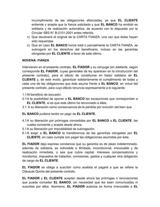 incumplimiento de las obligaciones afianzadas, ya que EL CLIENTE
entiende y acepta que la fianza solicitada y que EL BANCO ha emitido es
solidaria y de realización automática, de acuerdo con lo dispuesto por la
Circular SBS N° B-2101-2001 antes referida.
n) Que devolverá el original de la CARTA FIANZA, una vez que éstas hayan
sido requeridas.
o) Que en caso EL BANCO honre total o parcialmente la CARTA FIANZA, se
subrogará en los derechos del beneficiario, incluso en las garantías
otorgadas por EL CLIENTE a favor de este último.
NOVENA: FIANZA
Intervienen en el presente contrato, EL FIADOR y su cónyuge (en adelante, según
corresponde EL FIADOR, cuyas generales de ley aparecen en la introducción del
presente contrato), para el efecto de constituirse en fiador solidario de EL
CLIENTE y, de este modo, garantizar solidariamente el cumplimiento de todas y
cada una de las obligaciones que éste asume frente a EL BANCO, en virtud del
presente contrato, para cuyo efecto renuncia expresamente a lo siguiente:
1.1 Al beneficio de excusión.
2.1 A la posibilidad de oponer a EL BANCO las excepciones que correspondan a
EL CLIENTE, si es que este último ha renunciado a ellas.
3.1 A su liberación como consecuencia de la pérdida por evicción del bien que
EL BANCO pudiera recibir en pago de EL CLIENTE.
4.1 A su liberación por prórrogas concedidas por EL BANCO a EL CLIENTE, las
cuales consiente y acepta desde ahora.
5.1 A su liberación por imposibilidad de subrogación.
6.1 A exigir a EL BANCO la transferencia de las garantías otorgadas por EL
CLIENTE, en caso cumpla con pagar las obligaciones asumidas por éste.
EL FIADOR deja expresa constancia que su garantía es de plazo indeterminado,
además de solidaria, es indivisible e ilimitada, incondicional, irrevocable y de
realización inmediata, o sea que cubre capital, intereses compensatorios y
moratorios, impuestos de haberlos, comisiones, gastos y cualquier otra obligación
de cargo de EL CLIENTE.
EL FIADOR se obliga a suscribir como avalista el pagaré a que se refiere la
Cláusula Quinta del presente contrato.
EL FIADOR y EL CLIENTE aceptan desde ahora las prórrogas o renovaciones
que pueda conceder EL BANCO, sin necesidad que les sean comunicadas ni
suscritas por ellos. Asimismo, EL FIADOR autoriza en forma irrevocable a EL

 