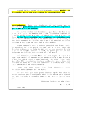Minhas perplexidades foram minimizadas quando aprendi, no
dicionário, que um dos significados de "personalidade" era
características. Isto está declarado de tal forma que eu
concluí que pode haver personalidade sem uma forma corpórea a
qual o Pai e o Filho possuem.
Há muitos textos das Escrituras que falam do Pai e do
Filho e a falta de textos que fazem referência similar ao
trabalho unido do Pai e o Espírito Santo ou Cristo e o Espírito
Santo me tem feito acreditar que o espírito sem individualidade
era o representante do Pai e do Filho através do universo, e
vem sendo através do Espírito Santo que eles habitam em nossos
corações e nos fazem um com o Pai e com o Filho.
Minha resposta para a segunda pergunta "Em algum lugar,
os escritos da Irmã White ensinam que a oração deve ser
dirigida unicamente ao Pai, ou que nós não nos devemos dirigir
a Cristo em oração, somente ao Pai", eu penso que não. Eu não
encontrei este ensino nos escritos de Ellen White.
Sua terceira pergunta "Ela, em algum lugar, diz qual é o
poder que "armará as tendas do seu palácio entre o mar grande e
o glorioso monte santo". Devo responder da mesma forma. Acho
que não. Não encontramos nenhuma declaração sobre isso nos
escritos da irmã White nem nos lembramos de nenhuma declaração
feita verbalmente em nossa presença.
Junto com essa breve carta você encontrará nosso
periódico (News Letter) de 4 de Abril.
Eu oro para que voce possa receber ajuda dos céus no
estudo daquilo que é necessário saber e paciência para esperar
por uma revelação a respeito daquilo que hoje é incerto para
nós.
Saudações Cordiais do seu irmão.
W. C. White
WCW: lfv.
 