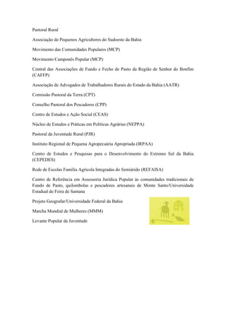 Pastoral Rural
Associação de Pequenos Agricultores do Sudoeste da Bahia
Movimento das Comunidades Populares (MCP)
Movimento Camponês Popular (MCP)
Central das Associações de Fundo e Fecho de Pasto da Região de Senhor do Bonfim
(CAFFP)
Associação de Advogados de Trabalhadores Rurais do Estado da Bahia (AATR)
Comissão Pastoral da Terra (CPT)
Conselho Pastoral dos Pescadores (CPP)
Centro de Estudos e Ação Social (CEAS)
Núcleo de Estudos e Práticas em Políticas Agrárias (NEPPA)
Pastoral da Juventude Rural (PJR)
Instituto Regional de Pequena Agropecuária Apropriada (IRPAA)
Centro de Estudos e Pesquisas para o Desenvolvimento do Extremo Sul da Bahia
(CEPEDES)
Rede de Escolas Família Agrícola Integradas do Semiárido (REFAISA)
Centro de Referência em Assessoria Jurídica Popular às comunidades tradicionais de
Fundo de Pasto, quilombolas e pescadores artesanais de Monte Santo/Universidade
Estadual de Feira de Santana
Projeto Geografar/Universidade Federal da Bahia
Marcha Mundial de Mulheres (MMM)
Levante Popular da Juventude

 