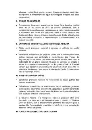 adutoras, instalação de poços e retorno dos carros-pipa aos municípios,
assegurando o fornecimento de água a populações atingidas pela seca
no semiárido.
8. DÍVIDAS DOS ESTADOS
 Compromisso do governo federal que, se houver folga de caixa, celebre
antes de 31 de janeiro de 2016 os aditivos contratuais, com a
correspondente devolução dos valores pagos a mais, inclusive daqueles
já liquidados, em razão dos descontos sobre o saldo devedor das
dívidas com base no novo limitador da evolução da dívida, a taxa básica
de juros (Selic), priorizando a regulamentação com ressarcimento aos
estados credores.
9. UNIFICAÇÃO DOS SISTEMAS DE SEGURANÇA PÚBLICA
 Adotar como prioridade nacional o combate à violência na região
nordeste.
 Pleiteamos a redefinição do papel da União com a construção de uma
política nacional que contemple a modernização das Forças de
Segurança (polícias militar, civil e bombeiros) dos estados, bem como a
elaboração de um plano nacional integrado de combate às drogas e
armas, e a imediata implementação do Programa Crack: é Possível
Vencer, que, apesar de anunciado pelo Governo Federal, ainda não foi
totalmente implantado, bem como a criação do Fundo Complementar
para a segurança pública.
10.INVESTIMENTOS NA SAÚDE
 Solicitamos prioridade nacional na recuperação da saúde pública dos
estados nordestinos.
 Defendemos novas fontes de financiamento para a saúde que garantam
a elevação do patamar de atendimento à população, que tem se tornado
cada vez mais difícil, bem como a ampliação dos serviços contemplados
com as atuais fontes de financiamento.
 O Governo Federal e o Congresso Nacional precisam abrir uma
discussão que traga recursos financeiros para o custeio do Sistema
Único de Saúde, com o direcionamento prioritário dos recursos para a
Média e Alta Complexidade, possibilitando eficiência com a implantação
de novas formas de gestão.
11.FUNDOS PREVIDENCIÁRIO E FINANCEIRO
 