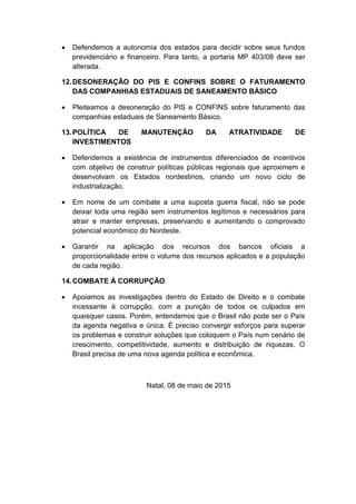  Defendemos a autonomia dos estados para decidir sobre seus fundos
previdenciário e financeiro. Para tanto, a portaria MP 403/08 deve ser
alterada.
12.DESONERAÇÃO DO PIS E CONFINS SOBRE O FATURAMENTO
DAS COMPANHIAS ESTADUAIS DE SANEAMENTO BÁSICO
 Pleiteamos a desoneração do PIS e CONFINS sobre faturamento das
companhias estaduais de Saneamento Básico.
13.POLÍTICA DE MANUTENÇÃO DA ATRATIVIDADE DE
INVESTIMENTOS
 Defendemos a existência de instrumentos diferenciados de incentivos
com objetivo de construir políticas públicas regionais que aproximem e
desenvolvam os Estados nordestinos, criando um novo ciclo de
industrialização.
 Em nome de um combate a uma suposta guerra fiscal, não se pode
deixar toda uma região sem instrumentos legítimos e necessários para
atrair e manter empresas, preservando e aumentando o comprovado
potencial econômico do Nordeste.
 Garantir na aplicação dos recursos dos bancos oficiais a
proporcionalidade entre o volume dos recursos aplicados e a população
de cada região.
14.COMBATE À CORRUPÇÃO
 Apoiamos as investigações dentro do Estado de Direito e o combate
incessante à corrupção, com a punição de todos os culpados em
quaisquer casos. Porém, entendemos que o Brasil não pode ser o País
da agenda negativa e única. É preciso convergir esforços para superar
os problemas e construir soluções que coloquem o País num cenário de
crescimento, competitividade, aumento e distribuição de riquezas. O
Brasil precisa de uma nova agenda política e econômica.
Natal, 08 de maio de 2015
 