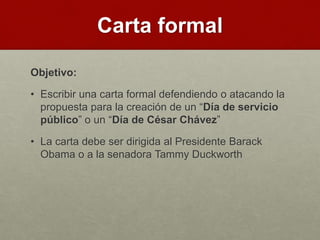 Carta formal
Objetivo:
• Escribir una carta formal defendiendo o atacando la
propuesta para la creación de un “Día de servicio
público” o un “Día de César Chávez”
• La carta debe ser dirigida al Presidente Barack
Obama o a la senadora Tammy Duckworth
 