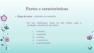 Partes e características
 Corpo da carta – contexto ou assunto.
• Na sua elaboração, duas ou três linhas após a
saudação, convém ter em conta:
i. a clareza,
ii. a precisão,
iii. a ordem,
iv. a coerência e
v. a apresentação.
 