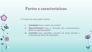 Partes e características
• O corpo da carta pode conter:
i. introdução (com o motivo do escrito);
ii. desenvolvimento (com a narração dos acontecimentos,
ideias ou argumentação);
iii. conclusão (com exposição concreta da nossa posição e
consequência lógica da exposição).
 