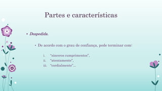 Partes e características
 Despedida.
• De acordo com o grau de confiança, pode terminar com:
i. “sinceros cumprimentos”,
ii. “atentamente”,
iii. “cordialmente”...
 
