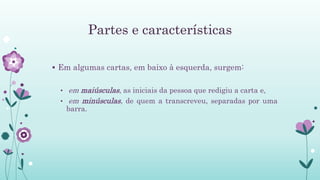 Partes e características
 Em algumas cartas, em baixo à esquerda, surgem:
• em maiúsculas, as iniciais da pessoa que redigiu a carta e,
• em minúsculas, de quem a transcreveu, separadas por uma
barra.
 