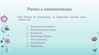 Partes e características
• Nas formas de tratamento, as expressões escritas mais
usadas são:
i. Excelentíssimo Senhor,
ii. Excelentíssima Senhora,
iii. Excelência,
iv. Ilustríssimo Senhor,
v. Vossa Senhoria,
vi. Sua Senhoria,
vii. Digníssimo...
 