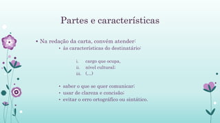 Partes e características
 Na redação da carta, convém atender:
• às características do destinatário:
i. cargo que ocupa,
ii. nível cultural;
iii. (…)
• saber o que se quer comunicar;
• usar de clareza e concisão;
• evitar o erro ortográfico ou sintático.
 