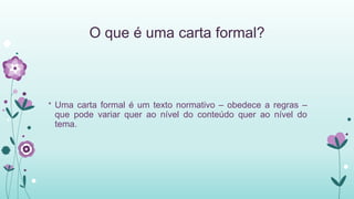 O que é uma carta formal?
* Uma carta formal é um texto normativo – obedece a regras –
que pode variar quer ao nível do conteúdo quer ao nível do
tema.
 