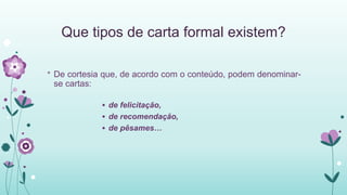 Que tipos de carta formal existem?
* De cortesia que, de acordo com o conteúdo, podem denominar-
se cartas:
 de felicitação,
 de recomendação,
 de pêsames…
 