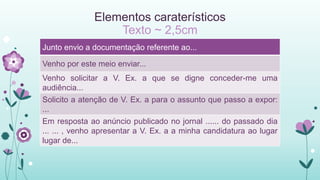 Elementos caraterísticos
Texto ~ 2,5cm
Junto envio a documentação referente ao...
Venho por este meio enviar...
Venho solicitar a V. Ex. a que se digne conceder-me uma
audiência...
Solicito a atenção de V. Ex. a para o assunto que passo a expor:
...
Em resposta ao anúncio publicado no jornal ...... do passado dia
... ... , venho apresentar a V. Ex. a a minha candidatura ao lugar
lugar de...
 