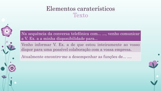 Elementos caraterísticos
Texto
Na sequência da conversa telefónica com... ..., venho comunicar
a V. Ex. a a minha disponibilidade para...
Venho informar V. Ex. a de que estou inteiramente ao vosso
dispor para uma possível colaboração com a vossa empresa.
Atualmente encontro-me a desempenhar as funções de... ....
 