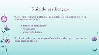 Guia de verificação
* Usei um registo cuidado, adequado ao destinatário e à
situação, atendendo a:
• formas de tratamento
• vocabulário
• construção frásica
* Utilizei palavras ou expressões adequadas para articular
parágrafos e frases.
 