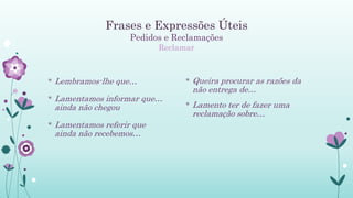 Frases e Expressões Úteis
Pedidos e Reclamações
Reclamar
* Lembramos-lhe que…
* Lamentamos informar que…
ainda não chegou
* Lamentamos referir que
ainda não recebemos…
* Queira procurar as razões da
não entrega de…
* Lamento ter de fazer uma
reclamação sobre…
 