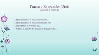 Frases e Expressões Úteis
Acusar a receção
* Agradecemos a vossa carta de...
* Agradecemos a vossa confirmação
* Acusamos a receção de...
* Temos a honra de acusar a receção de...
 