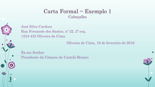 Carta Formal ~ Exemplo 1
Cabeçalho
José Silva Cardoso
Rua Fernando dos Santos, nº 22, 2º esq.
1234-432 Oliveira de Cima
Oliveira de Cima, 19 de fevereiro de 2016
Ex.mo Senhor
Presidente da Câmara de Castelo Branco
 