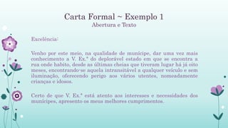 Carta Formal ~ Exemplo 1
Abertura e Texto
Excelência:
Venho por este meio, na qualidade de munícipe, dar uma vez mais
conhecimento a V. Ex.ª do deplorável estado em que se encontra a
rua onde habito, desde as últimas cheias que tiveram lugar há já oito
meses, encontrando-se aquela intransitável a qualquer veículo e sem
iluminação, oferecendo perigo aos vários utentes, nomeadamente
crianças e idosos.
Certo de que V. Ex.ª está atento aos interesses e necessidades dos
munícipes, apresento os meus melhores cumprimentos.
 