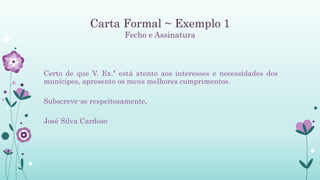Carta Formal ~ Exemplo 1
Fecho e Assinatura
Certo de que V. Ex.ª está atento aos interesses e necessidades dos
munícipes, apresento os meus melhores cumprimentos.
Subscreve-se respeitosamente,
José Silva Cardoso
 