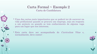 Carta Formal ~ Exemplo 2
Carta de Candidatura
* Uma das cartas mais importantes que se poderá ter de escrever na
vida profissional quando se procura um emprego, seja em resposta
a um anúncio ou quando se tem conhecimento de alguma vaga
para um lugar que nos interessa.
* Esta carta deve ser acompanhada do Curriculum Vitae e,
normalmente, deve conter:
 