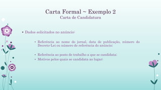 Carta Formal ~ Exemplo 2
Carta de Candidatura
 Dados solicitados no anúncio:
• Referência ao nome do jornal, data de publicação, número do
Decreto-Lei ou número de referência do anúncio;
• Referência ao posto de trabalho a que se candidata;
• Motivos pelos quais se candidata ao lugar;
 
