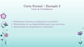 Carta Formal ~ Exemplo 2
Carta de Candidatura
 Habilitações literárias e profissionais (resumidas);
 Manifestação da tua disponibilidade para uma entrevista;
 Apresentação de cumprimentos e assinatura.
 