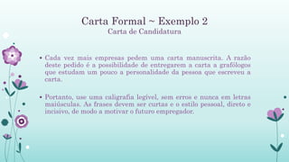 Carta Formal ~ Exemplo 2
Carta de Candidatura
 Cada vez mais empresas pedem uma carta manuscrita. A razão
deste pedido é a possibilidade de entregarem a carta a grafólogos
que estudam um pouco a personalidade da pessoa que escreveu a
carta.
 Portanto, use uma caligrafia legível, sem erros e nunca em letras
maiúsculas. As frases devem ser curtas e o estilo pessoal, direto e
incisivo, de modo a motivar o futuro empregador.
 