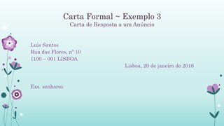 Carta Formal ~ Exemplo 3
Carta de Resposta a um Anúncio
Luís Santos
Rua das Flores, nº 10
1100 – 001 LISBOA
Lisboa, 20 de janeiro de 2016
Exs. senhores
 