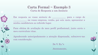 Carta Formal ~ Exemplo 3
Carta de Resposta a um Anúncio
Em resposta ao vosso anúncio de ____________ para o cargo de
____________ na vossa empresa, venho, por este meio, apresentar a
minha candidatura ao referido lugar.
Para efeitos de avaliação do meu perfil profissional, junto envio o
meu curriculum vitae.
Agradecendo antecipadamente a atenção dispensada, subscrevo-me
com consideração.
De V. Ex.ªs
Atentamente,
 