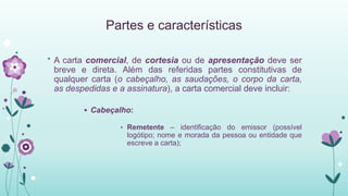 Partes e características
* A carta comercial, de cortesia ou de apresentação deve ser
breve e direta. Além das referidas partes constitutivas de
qualquer carta (o cabeçalho, as saudações, o corpo da carta,
as despedidas e a assinatura), a carta comercial deve incluir:
 Cabeçalho:
• Remetente – identificação do emissor (possível
logótipo; nome e morada da pessoa ou entidade que
escreve a carta);
 