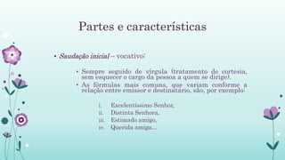 Partes e características
 Saudação inicial – vocativo:
• Sempre seguido de vírgula (tratamento de cortesia,
sem esquecer o cargo da pessoa a quem se dirige).
• As fórmulas mais comuns, que variam conforme a
relação entre emissor e destinatário, são, por exemplo:
i. Excelentíssimo Senhor,
ii. Distinta Senhora,
iii. Estimado amigo,
iv. Querida amiga...
 
