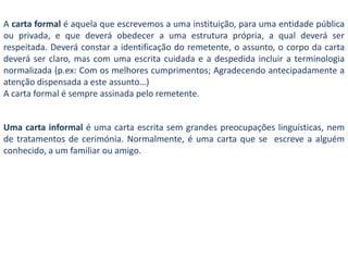A carta formal é aquela que escrevemos a uma instituição, para uma entidade pública ou privada, e que deverá obedecer a uma estrutura própria,a qual deverá ser respeitada. Deverá constar a identificação do remetente, o assunto, o corpo da carta deverá ser claro, mas com uma escrita cuidada e a despedida incluir a terminologia normalizada (p.ex: Com os melhores cumprimentos; Agradecendo antecipadamente a atenção dispensada a este assunto…)A carta formal é sempre assinada pelo remetente. Uma carta informal é uma carta escrita sem grandes preocupações linguísticas, nem de tratamentos de cerimónia. Normalmente, é uma carta que se  escreve a alguém conhecido, a um familiar ou amigo.