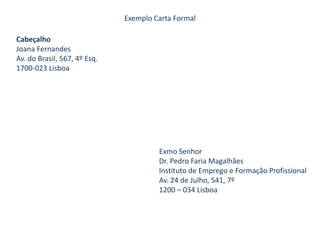 Exemplo Carta FormalCabeçalho Joana Fernandes Av. do Brasil, 567, 4º Esq. 1700-023 LisboaExmo Senhor                            Dr. Pedro Faria Magalhães                            Instituto de Emprego e Formação Profissional                            Av. 24 de Julho, 541, 7º                            1200 – 034 Lisboa