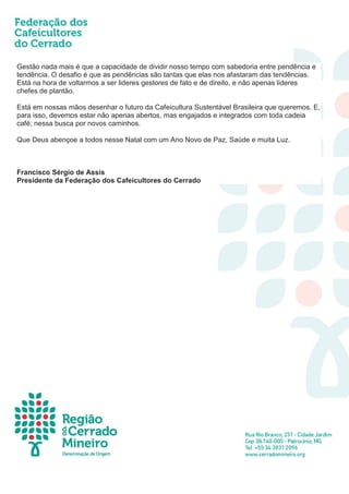 Gestão nada mais é que a capacidade de dividir nosso tempo com sabedoria entre pendência e
tendência. O desafio é que as pendências são tantas que elas nos afastaram das tendências.
Está na hora de voltarmos a ser lideres gestores de fato e de direito, e não apenas lideres
chefes de plantão.
Está em nossas mãos desenhar o futuro da Cafeicultura Sustentável Brasileira que queremos. E,
para isso, devemos estar não apenas abertos, mas engajados e integrados com toda cadeia
café, nessa busca por novos caminhos.
Que Deus abençoe a todos nesse Natal com um Ano Novo de Paz, Saúde e muita Luz.
Francisco Sérgio de Assis
Presidente da Federação dos Cafeicultores do Cerrado
 