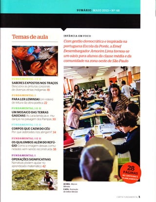 SUMARIO
'tffimâ.s de amïm
SABERES EXPOSTOS NOS TRAçOS
Descubra as pinturas corporais
de diversas etnias indígenas 1B
PARA LER LEMINSKI Urn roteiro
de leitura da obra poeïica 22
UM MOSAICO DAS TERRAS
GAUCHAS As caracteristicas e mu-
danças na paisagern dos Parnpas 30
CORPOS QUE CAEM DO CÉU
Por que asteroides nos atin gern? 34
FUNDAMENTAL I E TI
OS QUILOMBOS ALÉM DO REFU-
GIO Corno a irnagem dessas cornu-
nidades vem sendo reconstruÍda 38
FUNDAMENTAL I
oPERAçÕ ES StG N I FICATIVAS
Narrativas podem ajudar no
aprendizado matern alico 42
INFANCIA EM FOCO
Corm gestãc dernücrãtíaa e Ínspírada na
port!,JgLlesa ffç r:nla ria Ponte, a Emef
Desemharga d rsr Amrtrírn ï,ima tornou-se
um o;isls para â{unos da classe media e da
camunídad{: na zond oeste de São Paulo
-.-*'***fft'
ACIMA: Marcos
Mendez
CAPA: Ilustração
de Odilon Moraes
cARTA FUNDAMENTnT 5
 