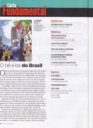 O bê-á-bá do Brasil
ritmo da folia tomou conta desta edição de Carta Funda-
mental, em que preparamos textos pensados para levar
para dentro da sala de aula a alegria típica que caracteri-
za essa festa hoje tão brasileira. Para começar, um pouco da his-
tória do carnaval, uma viagem que começa nas festas pagãs da
Grécia Antiga, chega aos bailes de máscaras europeus e desem-
barca no Brasil na forma de entrudo, trazido pelos portugueses.
Nos desfiles e salões de todo o País, personagens típicos como
Rei Momo, Pierrô, Colombina e Arlequim tomaráo para si o de-
ver de divertir o povo, e, aqui, explicamos suas origens e influê-
ncias. Depois do banho de confetes, Helenira Paulino mostra co-
mo transformar isso tudo em uma aula de Artes, criando com
seus alunos máscaras que podem ser as estrelas de seu baile.
Inspirado nos olhos da "morena bonita da boca do rio", da can-
ção famosa na vozde Elba Ramalho, o pesquisador de música
popular José Teles nos leva para as ruas do Recife, onde surgiu o
frevo, ritmo que não convida, arrasta. Olhando de longe, a mul-
tidão colorida e saltitante parecia que fervia - ou "frevia".
Do fim do século XIX para cá, muita coisa mudou nessa ma-
nifestaçáo cultural, mas não o calor e a alegria que ela transmite
e que ajudaram a elegê-la Patrimônio Imaterial da Humanidade
pela Organizaçáo das Nações lJnidas para a Educaçáo, a Ciência
e a Cultura. Um fervo eü€, esperamos, vai contaminar também a
sua escola - e a sua leitura . Clarice Cardoso, editora,-assistente
4 cnRTA FUNDAMENTAL
EntrevistaA SEMENTE
DA FOLIA
Estudar
carnaval ajuda
a entender ícones
dafesta, como
asombrtnha
ALFRED SHOLL.FRANCO
Por dentro do cerebro B
Materias
EDUCADOR HOJE
Caio Prado Júnior
Por Paulo Henrique Martinez 46
LAçOS DE FAMíln
Por Tory Oliveira 5O
EDUCAR PARACONVIVER
Por Tory Oliveira52
OS ANÔruIMOS TAMBÉM
FAZEM HISTÓRIA
Por lsabela Morais 56
A ESCOLA QUE É UMA FESTA
Por lsabela Morais e Tory Oliveira 58
Seções
LEITORES 6
CARTA DAANA
Ana Maria Macha do 12
FUNDAMENTAIS14
CULTURA
Meu primeiro grande livro 61
Livros Fundamentais 62
Agend a 64
Aprendiz 66
 