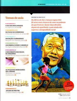 Temasdeaula
FUNDAMENTAL I
O DIA DOS MASCARADOS
As origens do carnaval 18
, : r r:,
,,i, ,i i,' -',, :,
.-'.' , ' , ,
NO PASSO DASOMBRINHA
O frevo da movimento ao carnavalz2
INVENçOES SUBMARINASI
Mergulhe num divertido poema 26
FUNDAMENTAL I E TI
UM SíMBOLO VERDE E AMARELO
As origens da Bandeira Nacional 30
FUNDAMENTALII
O MOVIMENTO DASAGUAS
NAAMAZÔruIN
O papel dos rios nesse ecossistema 34
OS PEQUENOS MORADORES
DOS JARDINS
Desvende o rnundo dos
invertebrados 38
FUNDAMENTALII
JOGADA DE MESTRE
O xad rez trabalha a logica 42
INFANCIA EM FOCO
Na Africa do Sul, crianças negras têm
18 vezes mais chances de viver na pobreza
do que branca.s. Quase duas decadas
depois do apartheid, o país ainda não
superou a desigualdade racial
ACIMA: Alexandre Joe/AFP
CAPA: Andre LuÍz Valim
cARTA FU N DAM ENrnr 5
 