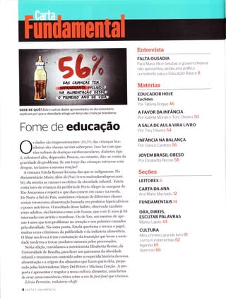 Forne de educação
s dados são impressionantes: 33,5"/o das crianças bra-
sileiras são obesas ou têm sobrepeso. Isso faz com que
elas sofram de doenças cardiovasculares' diabetes tipo
2, colesterol alto, depressão. Poucos, ro entanto, dão-se conta da
gravidade do problema. Se um terço das crianças estivesse com
dengue, teríamos a mesma reação?
A cineasta Estela Renner foi uma das que se indignaram. No
d.ocumentário Muito Além do Peso (wwwmuitoalemdopeso.conì.
br), ela mostra as causas e os efeitos da obesidade infantil. Estela
visita lares de crianças da periferia de Porto Alegre às Inargens do
Rio Amazonas e reporta o que elas comem em casa e na escola.
De Norte a Sul do País, assistimos crianças de diferentes classes
sociais terem Lrma alimentação baseada em produtos hipercalóricos
e pouco nutritivos. O resultado desse hábito, observado também
entre adultos, são histórias como a de Luana, eü€ com 11 anos já foi
internada com artrite e trombose. Ou de Yan, um menino de ape-
nas 4 anos que tem problemas no coração e nos pulmões causados
pela obesidade. Na outra ponta, Estela questiona e invoca o papel,
muitas vezes criminoso, da publicidade e da indústria alimentícia.
O filme nos leva à triste constatação da transição que levou a socie-
dade moderna a trocar produtos naturais pelos processados.
Nesta edição, convid.amos a nutricionista Elisabetta Recine, da
Universidade de Brasília, para fazer um panorama da obesidade
infantil e reunimos um conteúdo sobre a esquecida história da nossa
alimentação e a origem dos alimentos que fazemparte dela, prepa-
rado pelas historiadoras Mary Del Priore e Mariana Corção. A pro-
posta é apresentar e resgat ar anossa cultura alimentar, uma forma
de criar uma consciência crítica sobre a era defast-food que vivetnos.
Líaia Perozint, re datora- chefe
4 CARTA FU N DAM ENTAL
Entrevista
FALTA OUSADIA
Para Maria Alice Setubal, o governo federal
não apresentou ainda uma PolÍtica
consistente para a EducaÇão Basica B
Materias
EDUCADOR HOJE
Euclides
Por Tatiana Roque 46
A FAVOR DA INFÂNCIA
Por lsabela Morais e Tory Cliveira 50
A SALA DE AULA VIRA LIVRO
Por Tory Oliveira 54
INFÂNCIA NA BALANçA
Por Clarice Cardoso 56
JOVEM BRASIL OBESO
Por Elisabetta Recine 58
Seções
LEITORES 6
CARTA DA ANA
Ana Maria Macha do 12
FUNDAMENTAIS 14
ORA, DIREIS,
ESCUTAR PALAVRAS
Marisa -alolo 44
CULTURA
Meu primeiro grande livro 61
Livros Fundamentais 62
Agenda 65
Aprend rz 66
SEDE DE eU Ê? Este e outros dados apresentados no documentário
explicam por que a obesidade atinge um terço das crianças brasileiras
 