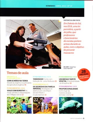 SUMÁRIO
Temasdeaula
COM AS ruÃos NA TERRA
Estude as origens e os principios
da agricultura orgânica 1B
VIAJE COM DOROTHY As
novas versÕes e interpretaçÕes
de C Magrco de Oz 22
YAMANASHI Conto com
traduÇão de Lucia Hiratsuka 28
OS SEGREDOS DA FAMíIIN
IMPERIAL RevelaçÕes da
abertura dos sarcofagos
de dom Pedro I
e suas esposas 32
INFANCIA EM FOCO
Em Dakota do Sul,
nos EUA, Ltma leí
permitirá, a partír
de julho, que
professores
e funcíonaríos
de escolas portem
armas durante as
aulas, com o objetivo
de prevenÍr
MASSACTCS
AO LADO: George Frey/
Gettg Images/AFP
UM IMENSO TAPETE
VEG ETAL A biod iversidade
da ArnazÒnia 38
FUNDAMENTAL I E II
PROPORCIONALIDADE
Corno fugrr da
rnaneira arcaica
de tratar o lerna 42
,t r"
cARTA FU N DAM ENrnl 5
 