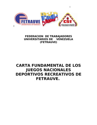 I
FEDERACION DE TRABAJADORES
UNIVERSITARIOS DE VENEZUELA
(FETRAUVE)
CARTA FUNDAMENTAL DE LOS
JUEGOS NACIONALES
DEPORTIVOS RECREATIVOS DE
FETRAUVE.
1
 
