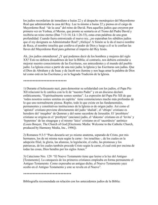 los judíos recordarían de inmediato a Isaías 22 y al despacho monárquico del Mayordomo
Real que administraba la casa del Rey. Lee tu mismo a Isaías 22 y piensa en el cargo de
Mayordomo Real “de la casa” del reino de David. Para aquellos judíos que creyeron por
primera vez en Yeshua, el Mesías, que pronto se sentaría en el Trono del Padre David y
recibiría un reino eterno (Dan 7:13-14; Lk 1:26-33), estas eran palabras de una gran
profundidad. Cuando fuera entronizado el nuevo rey, ¿no esperaban los súbditos judíos
que el rey designara su Administrador Real? ¡Aleluya! A Simón se le da el nuevo nombre
de Roca, el nombre israelita que conlleva el poder de Dios y luego a él se le confían las
llaves del Mayordomo Real para gobernar el imperio del Rey Jesús.

Ah, ¡los judíos entendieron! ¿Y qué podemos decir de los hombres y mujeres del siglo
XX? Esto no debiera disuadirnos de leer la Biblia; al contrario, nos debiera estimular a
mejorar nuestro conocimiento de las Escrituras, sus antecedentes y el mundo del pueblo
judío. La Iglesia crece a partir de una raíz judía; la Iglesia y las Escrituras son judías. Que
el Dios de Abraham y de Isaac y de Jacob nos ilumine y nos haga amar la palabra de Dios
tal como está en las Escrituras y en la Sagrada Tradición de la Iglesia.

****************************

1) Durante el holocausto nazi, para demostrar su solidaridad con los judíos, el Papa Pío
XII relacionó la fe católica con la fe de “nuestro Padre” y en un discurso declaró
enfáticamente, “Espiritualmente somos semitas”. La expresión del Papa Pío XII de que
‘todos nosotros somos semitas en espíritu’ tiene connotaciones mucho más profundas de
lo que uno normalmente piensa. Repito, todo lo que existe en las fundamentales,
permanentes y constitutivas instituciones de la Iglesia es de origen judío. Así como el
‘apóstol’ cristiano proviene directamente del judío ‘shaliah’, el ‘obispo’ cristiano es
heredero del ‘meqaber’ de Qumran y del sumo sacerdote de Jerusalén. El ‘presbítero’
cristiano se origina en el ‘presbyter’ (anciano) judío, el ‘diácono’ cristiano en el ‘levita’ y
‘hyperetes’ de las sinagogas y el mismo ‘laico’ cristiano en el ‘sacerdocio’ aarónico
(Louis Bouyer, The Church of God [Electronic Media: Welcome to the Catholic Church,
produced by Harmony Media, Inc., 1996]).

2) Romanos 9:3-5 “Pues desearía ser yo mismo anatema, separado de Cristo, por mis
hermanos, los de mi misma raza según la carne - los israelitas -, de los cuales en la
adopción filial, la gloria, las alianzas, la legislación, el culto, las promesas y los
patriarcas, de los cuales también procede Cristo según la carne, el cual está por encima de
todas las cosas, Dios bendito por los siglos Amen.”

3) Catecismo Nro. 129: “El Nuevo Testamento tiene que leerse a la luz del Antiguo
[Testamento]. La catequesis de los primeros cristianos empleaba en forma permanente el
Antiguo Testamento. Como expresaba un antiguo dicho, el Nuevo Testamento yace
oculto en el Antiguo Testamento y este se revela en el Nuevo”.

*******************************

Bibliografía recomendada en relación con los antecedentes judíos de la Biblia:
 